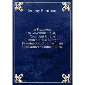 

Книга A Fragment On Government; Or, a Comment On the Commentaries: Being an Examination of. Sir William Blackstone's Commentaries.