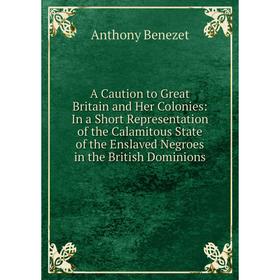 

Книга A Caution to Great Britain and Her Colonies: In a Short Representation of the Calamitous State of the Enslaved Negroes in the British Dominions