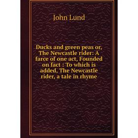 

Книга Ducks and green peas or, The Newcastle rider: A farce of one act, Founded on fact: To which is added, The Newcastle rider, a tale in rhyme