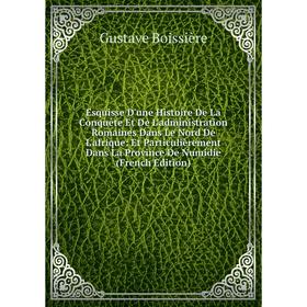

Книга Esquisse D'une Histoire De La Conquete Et De L'administration Romaines Dans Le Nord De L'afrique: Et Particulièrement Dans La Province De Numidi
