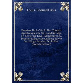 

Книга Esquisse De La Vie Et Des Travaux Apostoliques De Sa Grandeur Mgr. Fr. Xavier De Laval-Montmorency, Premier Évêque De Québec; Suivie