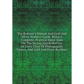 

Книга The Reducer's Manual And Gold And Silver Worker's Guide, Being A Complete, Practical Hand-book On The Saving And Reduction Of