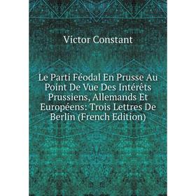 

Книга Le Parti Féodal En Prusse Au Point De Vue Des Intérêts Prussiens, Allemands Et Européens: Trois Lettres De Berlin