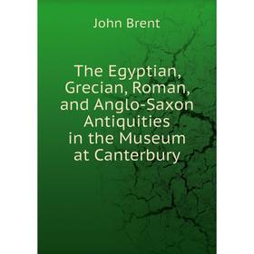 

Книга The Egyptian, Grecian, Roman, and Anglo-Saxon Antiquities in the Museum at Canterbury