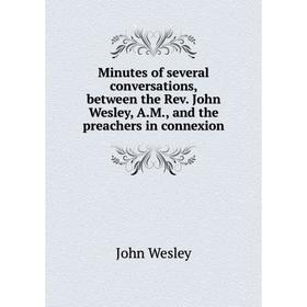 

Книга Minutes of several conversations, between the Rev John Wesley, AM, and the preachers in connexion