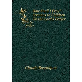 

Книга How Shall I Pray Sermons to Children On the Lord's Prayer