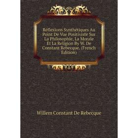 

Книга Réflexions Synthétiques Au Point De Vue Positiviste Sur La Philosophie, La Morale Et La Religion By W. De Constant Rebecque. (French Edition)