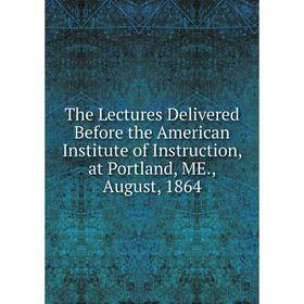 

Книга The Lectures Delivered Before the American Institute of Instruction, at Portland, ME., August, 1864