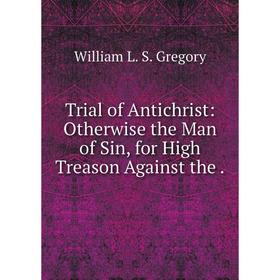 

Книга Trial of Antichrist: Otherwise the Man of Sin, for High Treason Against the.