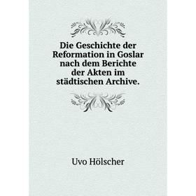 

Книга Die Geschichte der Reformation in Goslar nach dem Berichte der Akten im städtischen Archive.