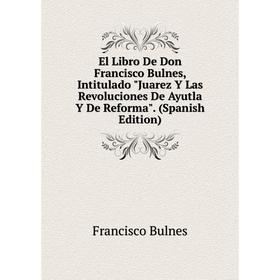 

Книга El Libro De Don Francisco Bulnes, Intitulado Juarez Y Las Revoluciones De Ayutla Y De Reforma. (Spanish Edition)
