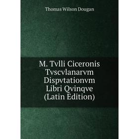 

Книга M Tvlli Ciceronis Tvscvlanarvm Dispvtationvm Libri Qvinqve
