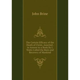

Книга The Certain Efficacy of the Death of Christ, Asserted. in Answer to a Book By I. Watts Called the Ruin and Recovery of Mankind