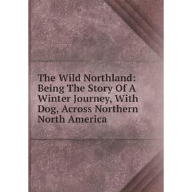 

Книга The Wild Northland: Being The Story Of A Winter Journey, With Dog, Across Northern North America