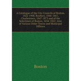

Книга A Catalogue of the City Councils of Boston, 1822-1908, Roxbury, 1846-1867, Charlestown, 1847-1873 and of the Selectmen of Boston, 1634-1822