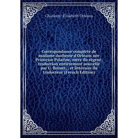 

Книга Correspondance complète de madame duchesse d'Orléans née Princesse Palatine, mère du régent; traduction entièrement nouvelle