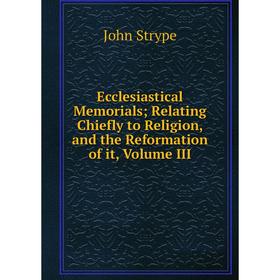 

Книга Ecclesiastical MemorialsRelating Chiefly to Religion, and the Reformation of it, Volume III