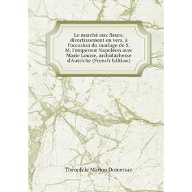 

Книга Le marché aux fleurs, divertissement en vers, à l'occasion du mariage de SM l'empereur Napoléon avec Marie Louise, archiduchesse d'Autriche