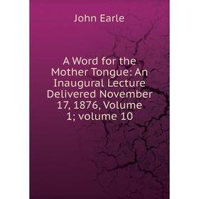 

Книга A Word for the Mother Tongue: An Inaugural Lecture Delivered November 17, 1876, Volume 1; volume 10