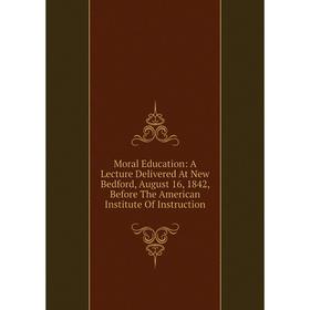 

Книга Moral Education: A Lecture Delivered At New Bedford, August 16, 1842, Before The American Institute Of Instruction