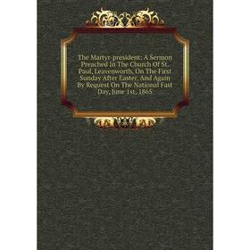 

Книга The Martyr-president: A Sermon Preached In The Church Of St. Paul, Leavenworth