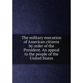 

Книга The military execution of American citizens by order of the President. An appeal to the people of the United States