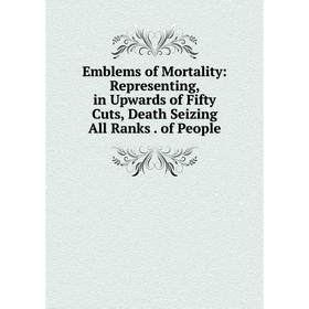 

Книга Emblems of Mortality: Representing, in Upwards of Fifty Cuts, Death Seizing All Ranks. of People