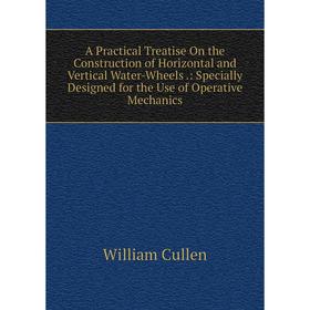 

Книга A Practical Treatise On the Construction of Horizontal and Vertical Water-Wheels.: Specially Designed for the Use of Operative Mechanics