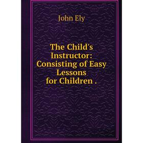 

Книга The Child's Instructor: Consisting of Easy Lessons for Children.