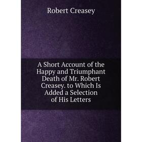 

Книга A Short Account of the Happy and Triumphant Death of Mr. Robert Creasey. to Which Is Added a Selection of His Letters