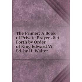 

Книга The Primer: A Book of Private Prayer. Set Forth by Order of King Edward Vi, Ed. by H. Walter