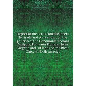 

Книга Report of the Lords commissioners for trade and plantations: on the petition of the Honourable Thomas Walpole, Benjamin Franklin, John Sargent,