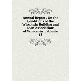 

Книга Annual Report. On the Conditions of the Wisconsin Building and Loan Associations of Wisconsin., Volume 13