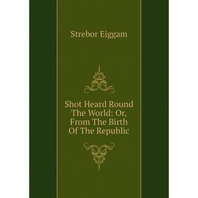 

Книга Shot Heard Round The World: Or, From The Birth Of The Republic