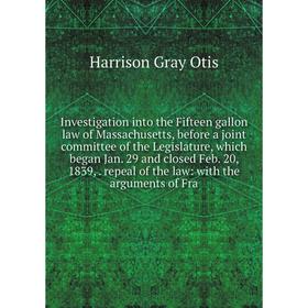 

Книга Investigation into the Fifteen gallon law of Massachusetts, before a joint committee of the Legislature, which began Jan. 29 and closed Feb. 20,