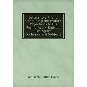 

Книга Letters to a Friend, Containing the Writer's Objections to His Former Work, Entitled Dialogues On Important Subjects