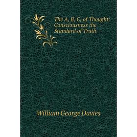 

Книга The A, B, C, of Thought: Consciousness the Standard of Truth