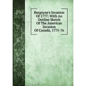 

Книга Burgoyne's Invasion Of 1777: With An Outline Sketch Of The American Invasion Of Canada, 1775-76