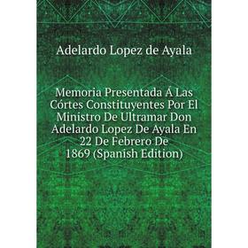 

Книга Memoria Presentada Á Las Córtes Constituyentes Por El Ministro De Ultramar Don Adelardo Lopez De Ayala En 22 De Febrero De 1869