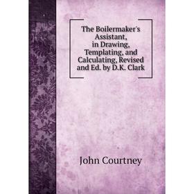 

Книга The Boilermaker's Assistant, in Drawing, Templating, and Calculating, Revised and Ed. by D.K. Clark