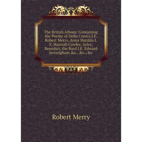 

Книга The British Album: Containing the Poems of Della Crusca I.E. Robert Merry, Anna Matilda I.E. Hannah Cowley, Arley, Benedict, the Bard