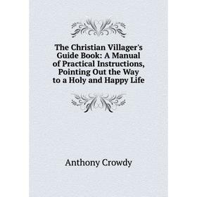 

Книга The Christian Villager's Guide Book: A Manual of Practical Instructions, Pointing Out the Way to a Holy and Happy Life