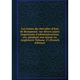 

Книга Les loisirs du chevalier d'Eon de Beaumont: sur divers sujets importants d'administrations pendant son séjour en Angleterre Volume 13 Ed