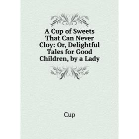 

Книга A Cup of Sweets That Can Never Cloy: Or, Delightful Tales for Good Children, by a Lady
