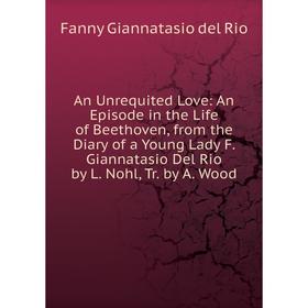 

Книга An Unrequited Love: An Episode in the Life of Beethoven, from the Diary of a Young Lady F. Giannatasio Del Rio by L. Nohl, Tr. by A. Wood