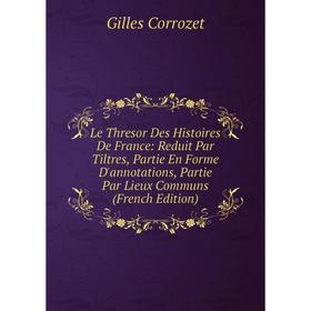 

Книга Le Thresor Des Histoires De France: Reduit Par Tiltres, Partie En Forme D'annotations, Partie Par Lieux Communs