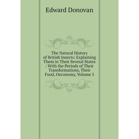 

Книга The Natural History of British Insects: Explaining Them in Their Several States With the Periods of Their Transformations, Their Food, Oeconomy,