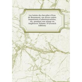 

Книга Les loisirs du chevalier d'Eon de Beaumont: sur divers sujets importants d'administrations pendant son séjour en Angleterre Volume 10 Ed