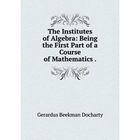 

Книга The Institutes of Algebra: Being the First Part of a Course of Mathematics.