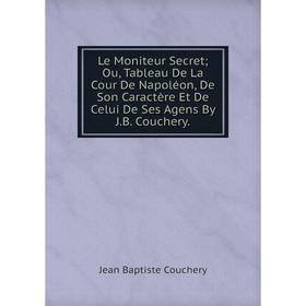 

Книга Le Moniteur Secret; Ou, Tableau De La Cour De Napoléon, De Son Caractère Et De Celui De Ses Agens By JB Couchery